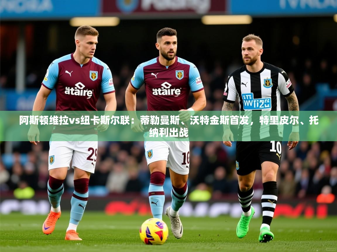 2025澳客体育彩票网阿斯顿维拉vs纽卡斯尔联：蒂勒曼斯、沃特金斯首发，特里皮尔、托纳利出战