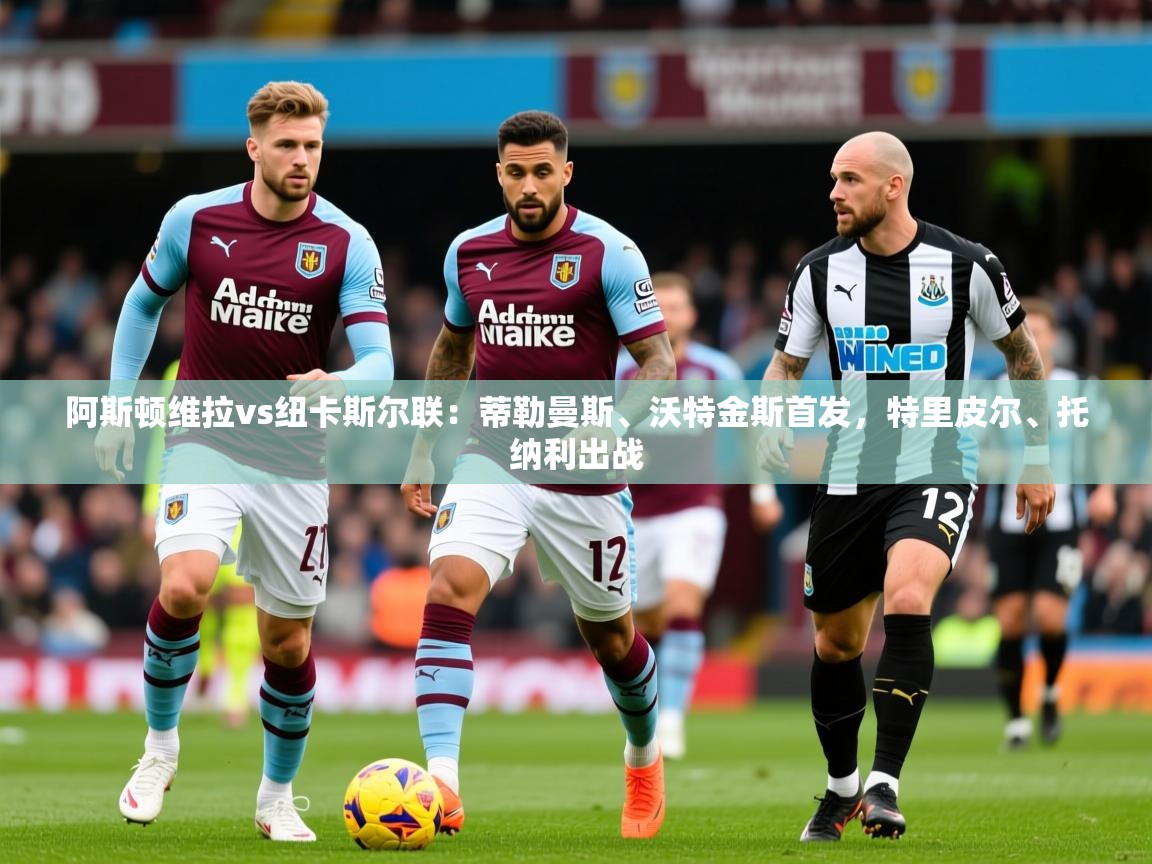 2025澳客体育彩票网阿斯顿维拉vs纽卡斯尔联:蒂勒曼斯、沃特金斯首发,特里皮尔、托纳利出战 第4张