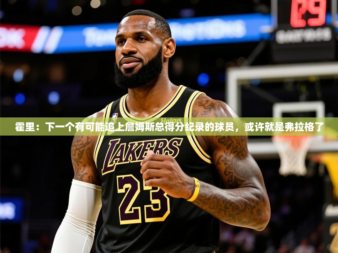 2025澳客体育彩票网霍里：下一个有可能追上詹姆斯总得分纪录的球员，或许就是弗拉格了  第2张