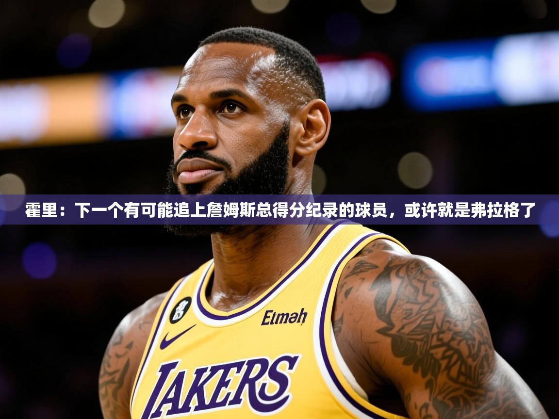 2025澳客体育彩票网霍里：下一个有可能追上詹姆斯总得分纪录的球员，或许就是弗拉格了  第3张