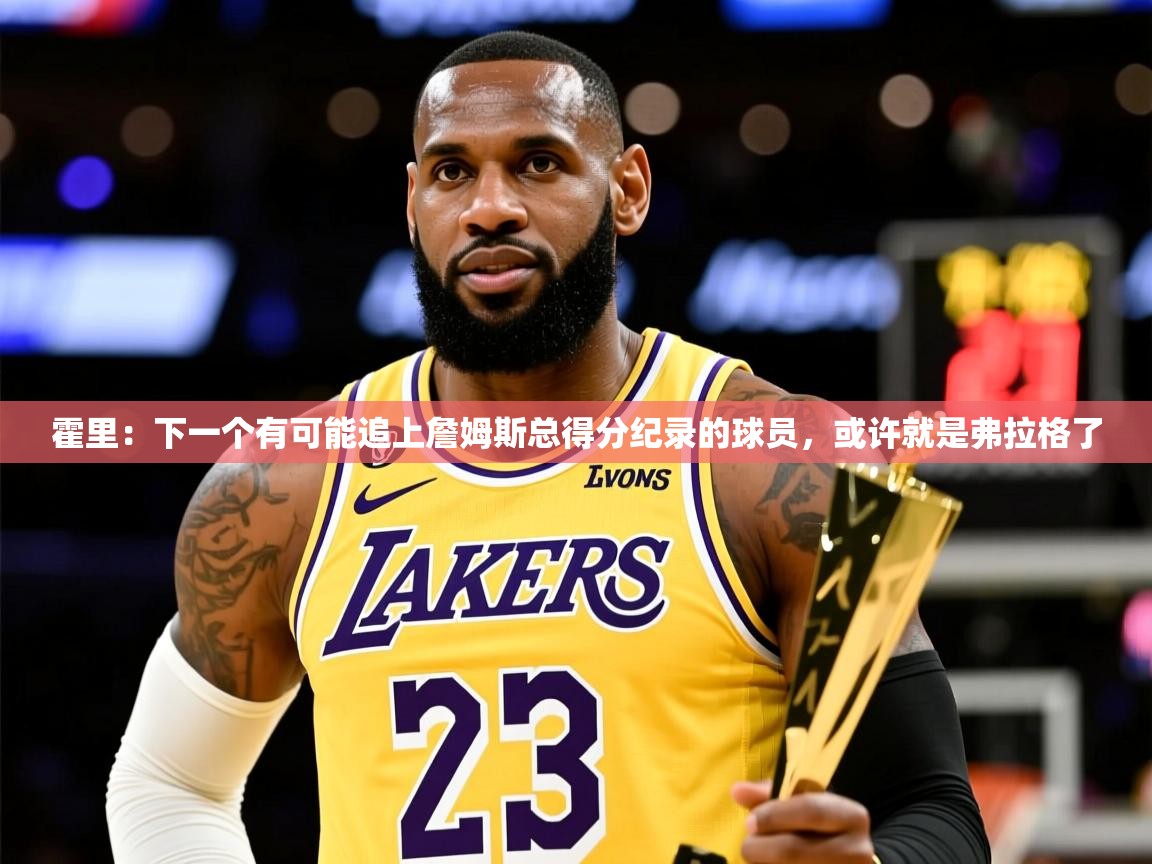 2025澳客体育彩票网霍里：下一个有可能追上詹姆斯总得分纪录的球员，或许就是弗拉格了  第4张