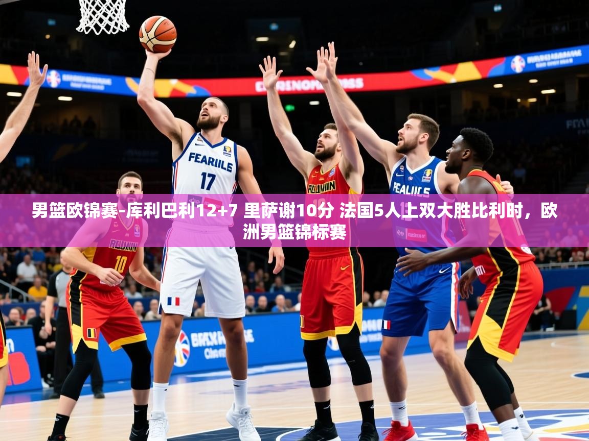 2025澳客体育官网男篮欧锦赛-库利巴利12+7 里萨谢10分 法国5人上双大胜比利时，欧洲男篮锦标赛