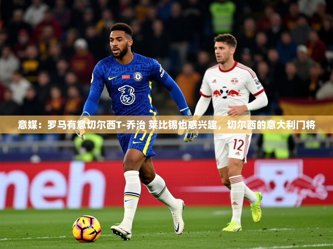 2025澳客体育彩票网站意媒:罗马有意切尔西T-乔治 莱比锡也感兴趣,切尔西的意大利门将 第3张