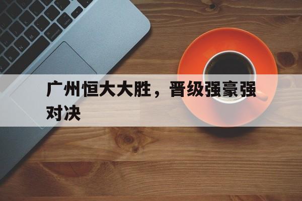 包含广州恒大大胜，晋级强豪强对决的词条